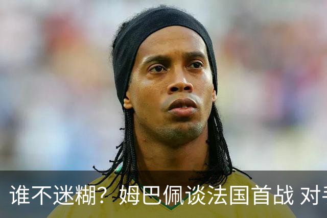 谁不迷糊？姆巴佩谈法国首战 对手是不是非洲杯冠军？